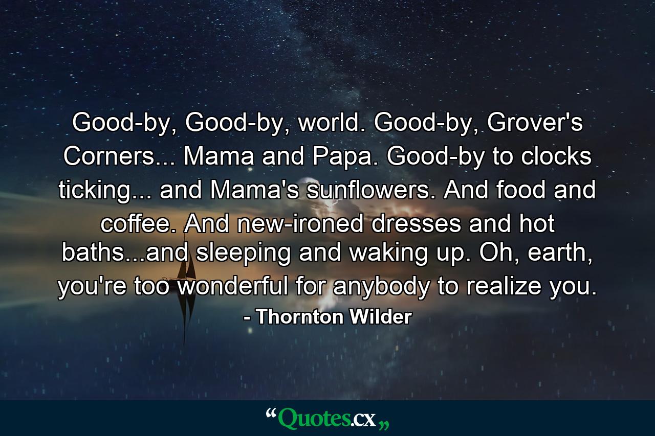 Good-by, Good-by, world. Good-by, Grover's Corners... Mama and Papa. Good-by to clocks ticking... and Mama's sunflowers. And food and coffee. And new-ironed dresses and hot baths...and sleeping and waking up. Oh, earth, you're too wonderful for anybody to realize you. - Quote by Thornton Wilder