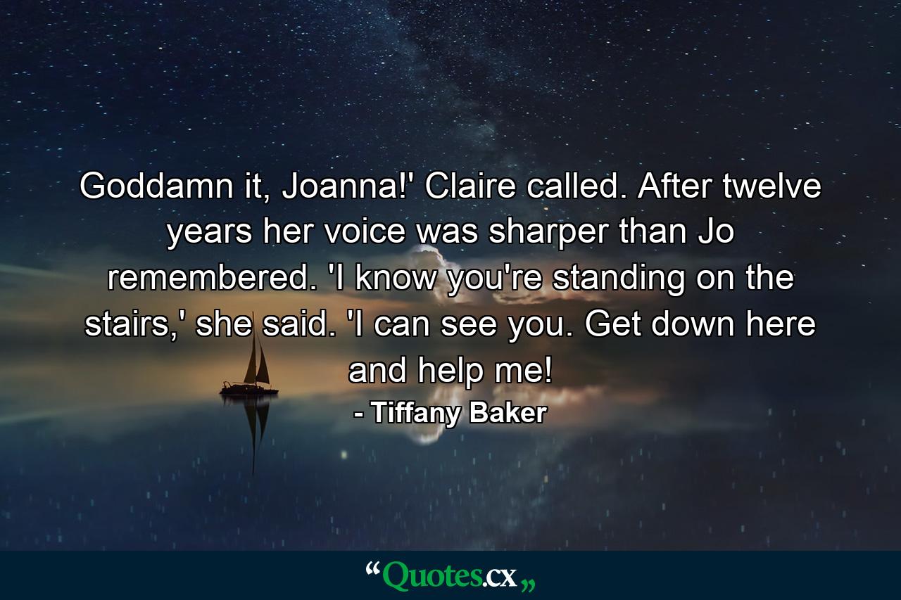 Goddamn it, Joanna!' Claire called. After twelve years her voice was sharper than Jo remembered. 'I know you're standing on the stairs,' she said. 'I can see you. Get down here and help me! - Quote by Tiffany Baker