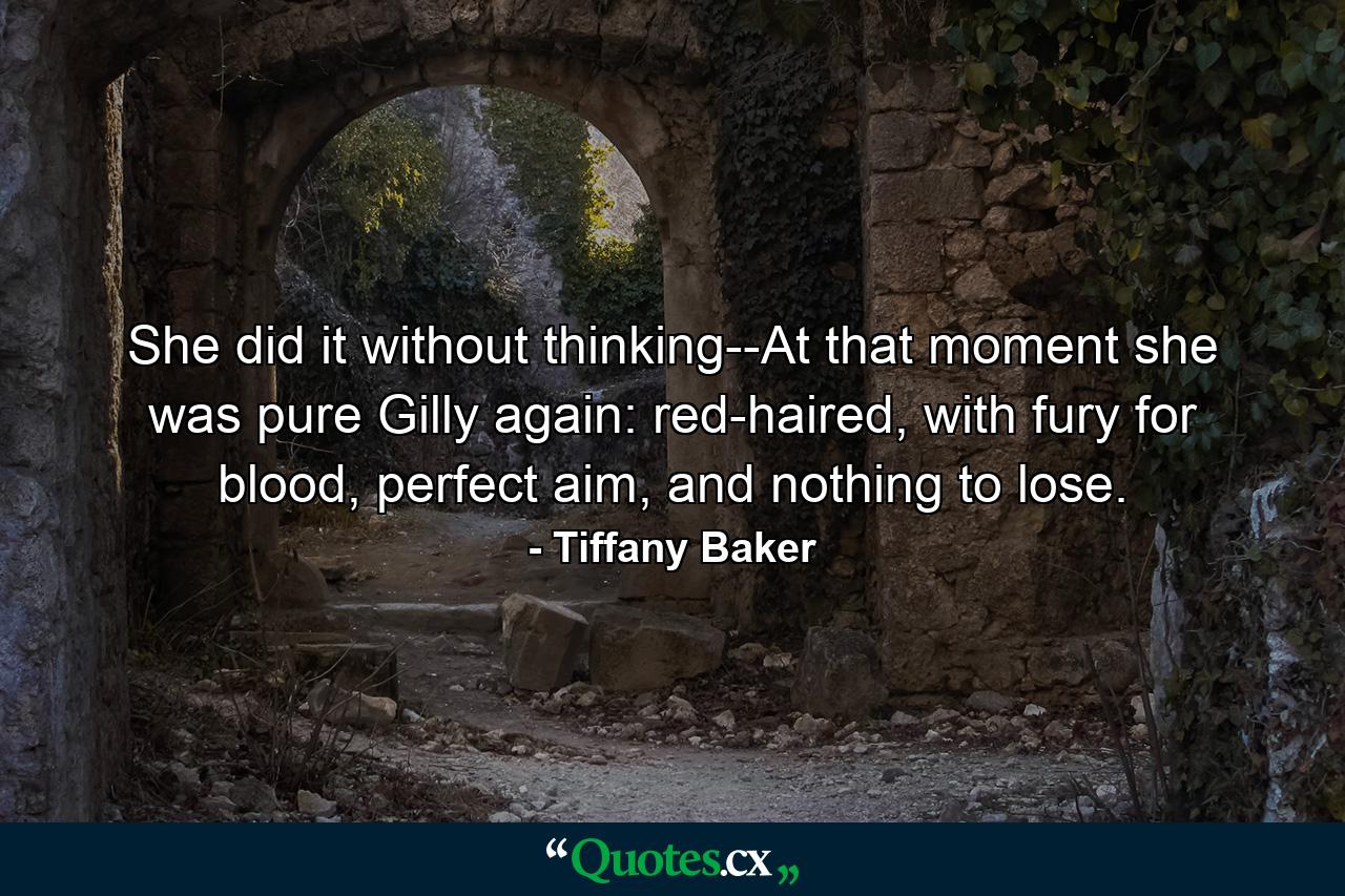 She did it without thinking--At that moment she was pure Gilly again: red-haired, with fury for blood, perfect aim, and nothing to lose. - Quote by Tiffany Baker