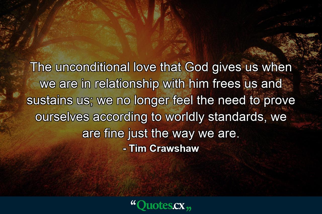 The unconditional love that God gives us when we are in relationship with him frees us and sustains us; we no longer feel the need to prove ourselves according to worldly standards, we are fine just the way we are. - Quote by Tim Crawshaw