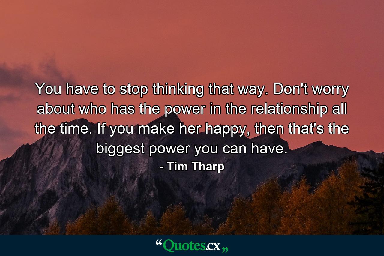 You have to stop thinking that way. Don't worry about who has the power in the relationship all the time. If you make her happy, then that's the biggest power you can have. - Quote by Tim Tharp