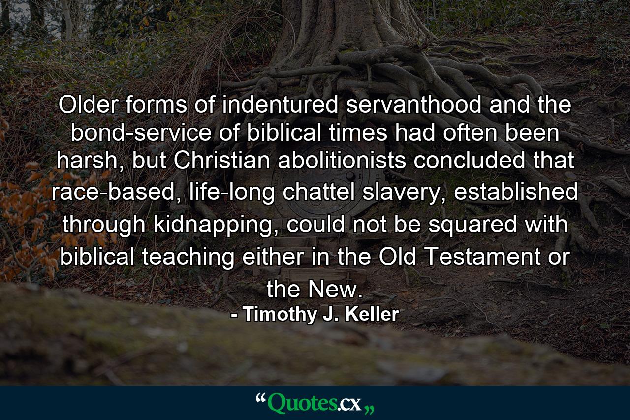 Older forms of indentured servanthood and the bond-service of biblical times had often been harsh, but Christian abolitionists concluded that race-based, life-long chattel slavery, established through kidnapping, could not be squared with biblical teaching either in the Old Testament or the New. - Quote by Timothy J. Keller