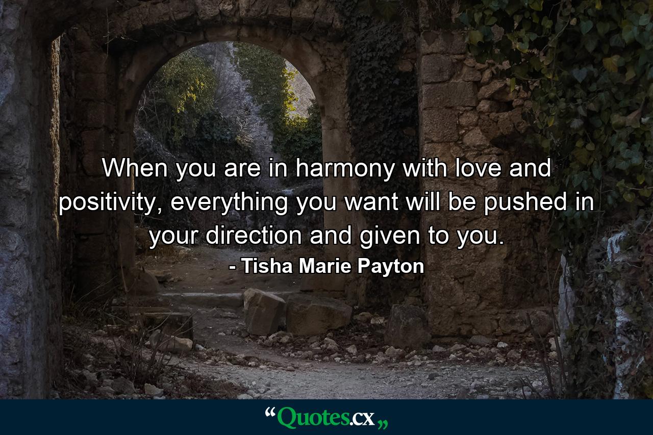 When you are in harmony with love and positivity, everything you want will be pushed in your direction and given to you. - Quote by Tisha Marie Payton