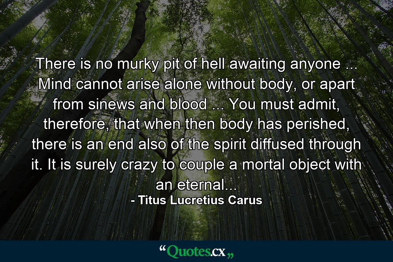 There is no murky pit of hell awaiting anyone ... Mind cannot arise alone without body, or apart from sinews and blood ... You must admit, therefore, that when then body has perished, there is an end also of the spirit diffused through it. It is surely crazy to couple a mortal object with an eternal... - Quote by Titus Lucretius Carus