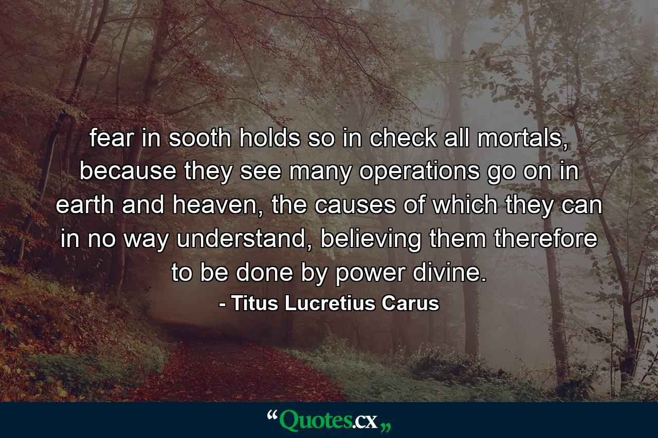 fear in sooth holds so in check all mortals, because they see many operations go on in earth and heaven, the causes of which they can in no way understand, believing them therefore to be done by power divine. - Quote by Titus Lucretius Carus