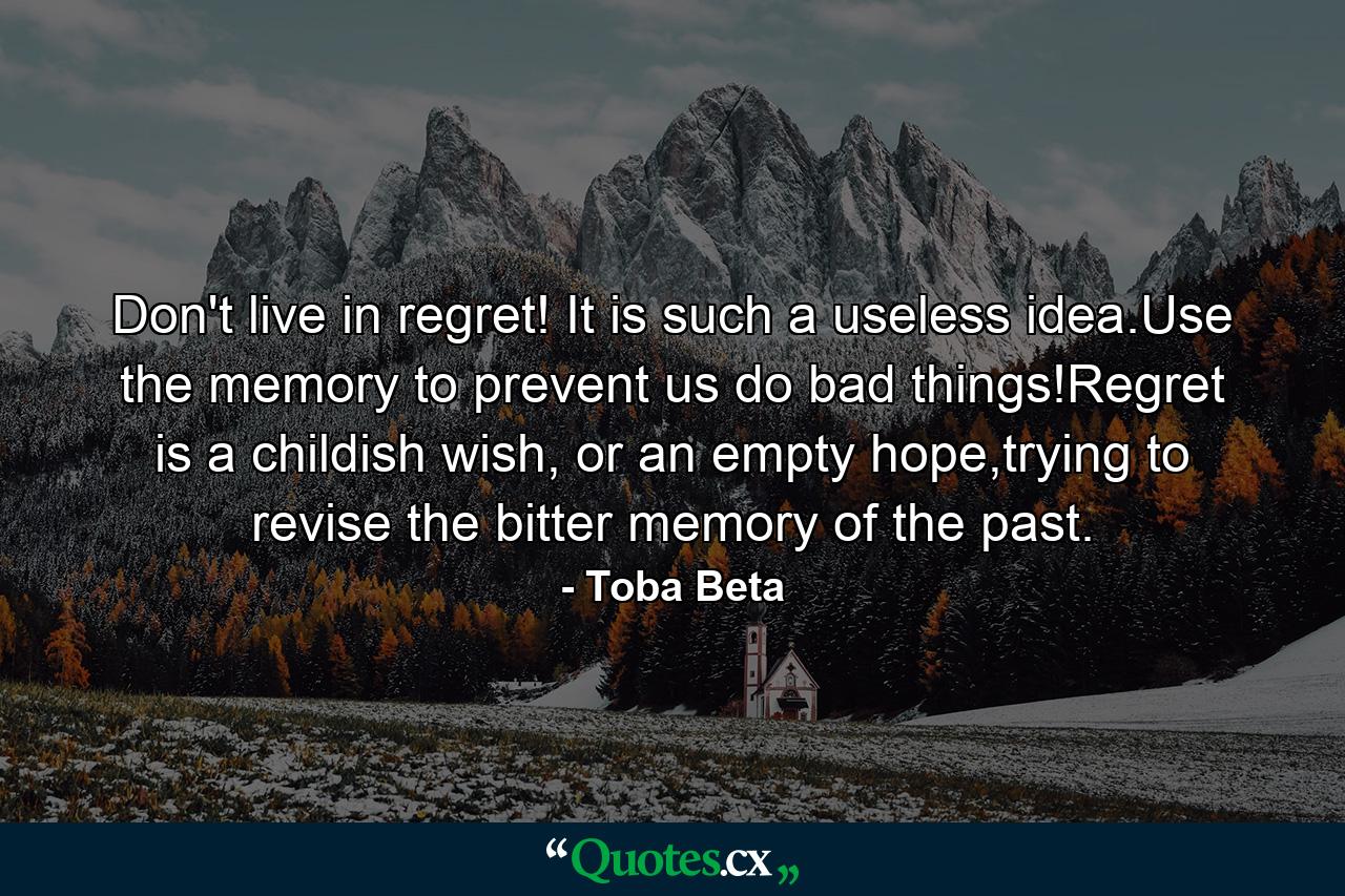 Don't live in regret! It is such a useless idea.Use the memory to prevent us do bad things!Regret is a childish wish, or an empty hope,trying to revise the bitter memory of the past. - Quote by Toba Beta