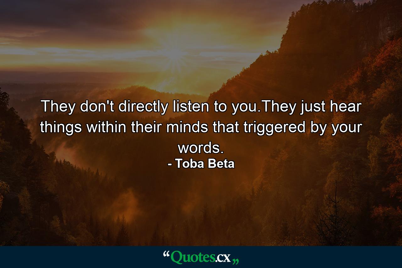 They don't directly listen to you.They just hear things within their minds that triggered by your words. - Quote by Toba Beta