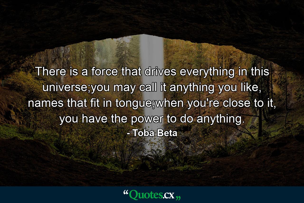 There is a force that drives everything in this universe;you may call it anything you like, names that fit in tongue;when you're close to it, you have the power to do anything. - Quote by Toba Beta