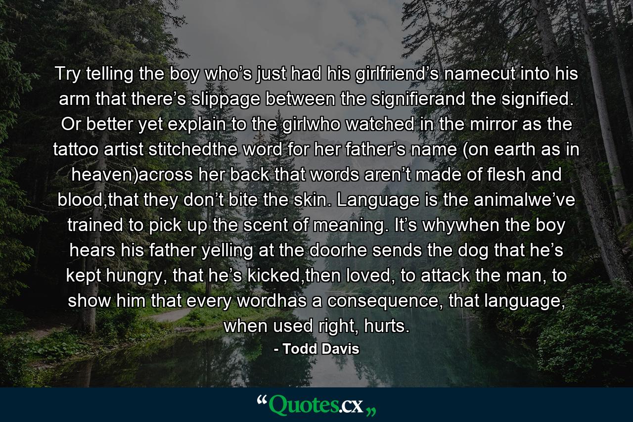 Try telling the boy who’s just had his girlfriend’s namecut into his arm that there’s slippage between the signifierand the signified. Or better yet explain to the girlwho watched in the mirror as the tattoo artist stitchedthe word for her father’s name (on earth as in heaven)across her back that words aren’t made of flesh and blood,that they don’t bite the skin. Language is the animalwe’ve trained to pick up the scent of meaning. It’s whywhen the boy hears his father yelling at the doorhe sends the dog that he’s kept hungry, that he’s kicked,then loved, to attack the man, to show him that every wordhas a consequence, that language, when used right, hurts. - Quote by Todd Davis