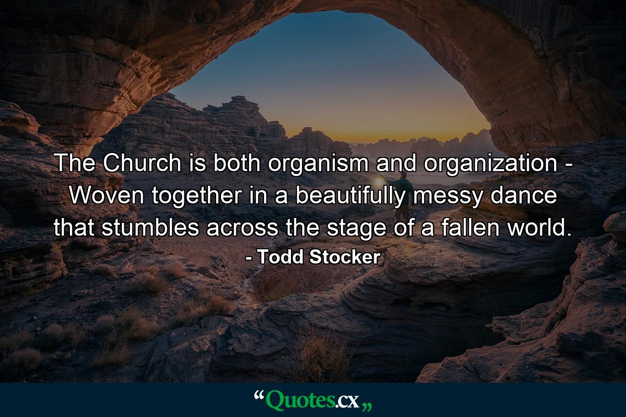 The Church is both organism and organization - Woven together in a beautifully messy dance that stumbles across the stage of a fallen world. - Quote by Todd Stocker