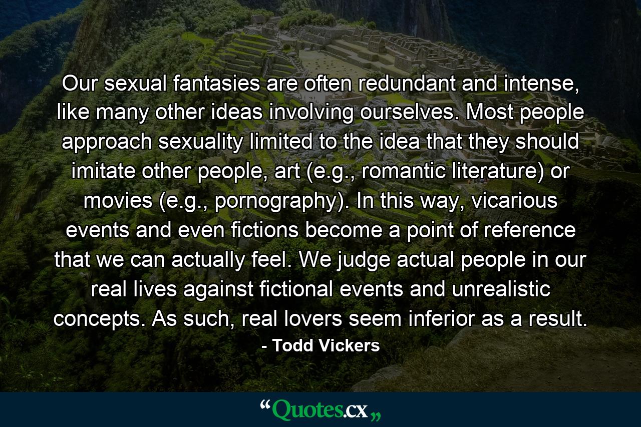 Our sexual fantasies are often redundant and intense, like many other ideas involving ourselves. Most people approach sexuality limited to the idea that they should imitate other people, art (e.g., romantic literature) or movies (e.g., pornography). In this way, vicarious events and even fictions become a point of reference that we can actually feel. We judge actual people in our real lives against fictional events and unrealistic concepts. As such, real lovers seem inferior as a result. - Quote by Todd Vickers