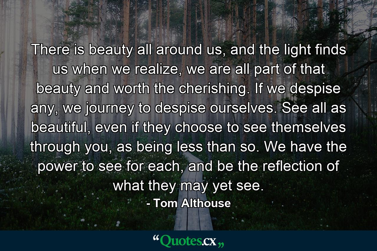 There is beauty all around us, and the light finds us when we realize, we are all part of that beauty and worth the cherishing. If we despise any, we journey to despise ourselves. See all as beautiful, even if they choose to see themselves through you, as being less than so. We have the power to see for each, and be the reflection of what they may yet see. - Quote by Tom Althouse