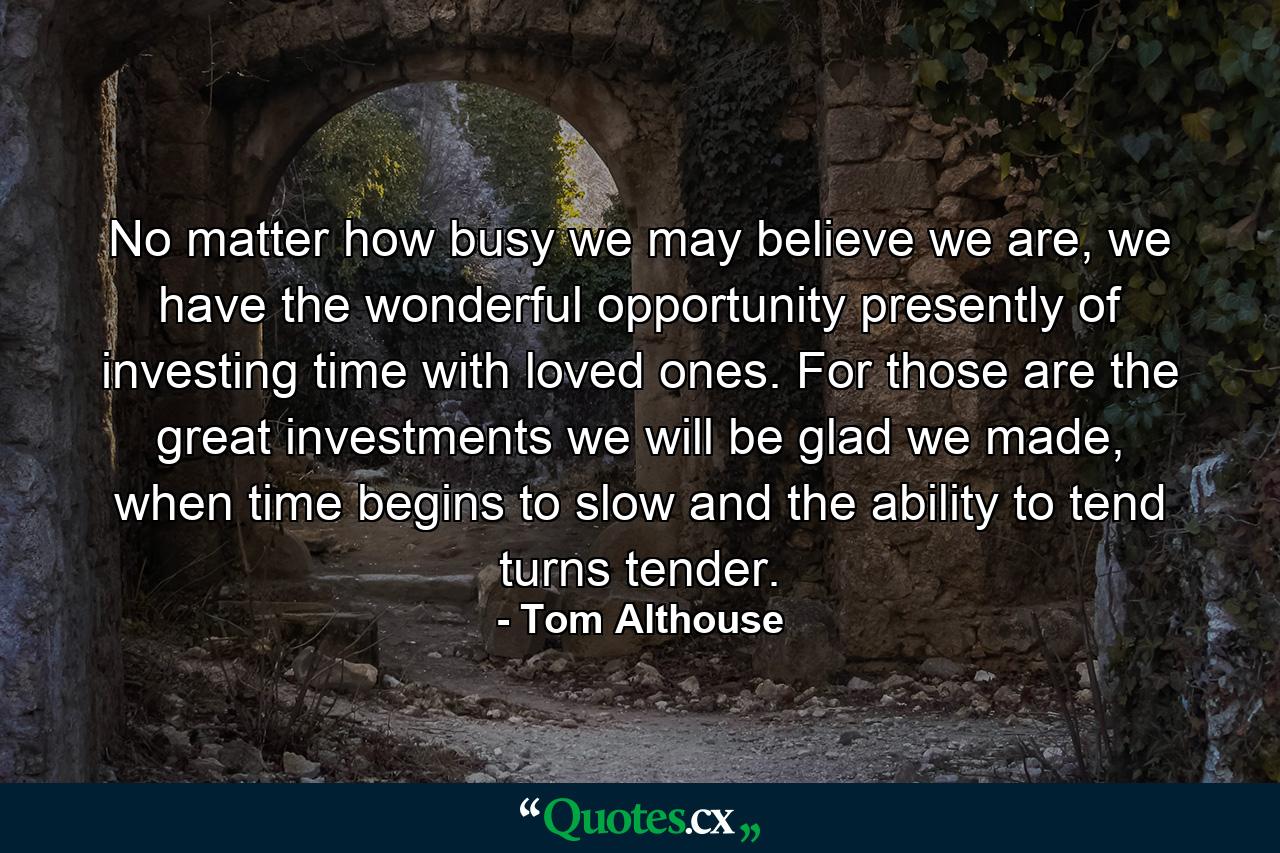 No matter how busy we may believe we are, we have the wonderful opportunity presently of investing time with loved ones. For those are the great investments we will be glad we made, when time begins to slow and the ability to tend turns tender. - Quote by Tom Althouse