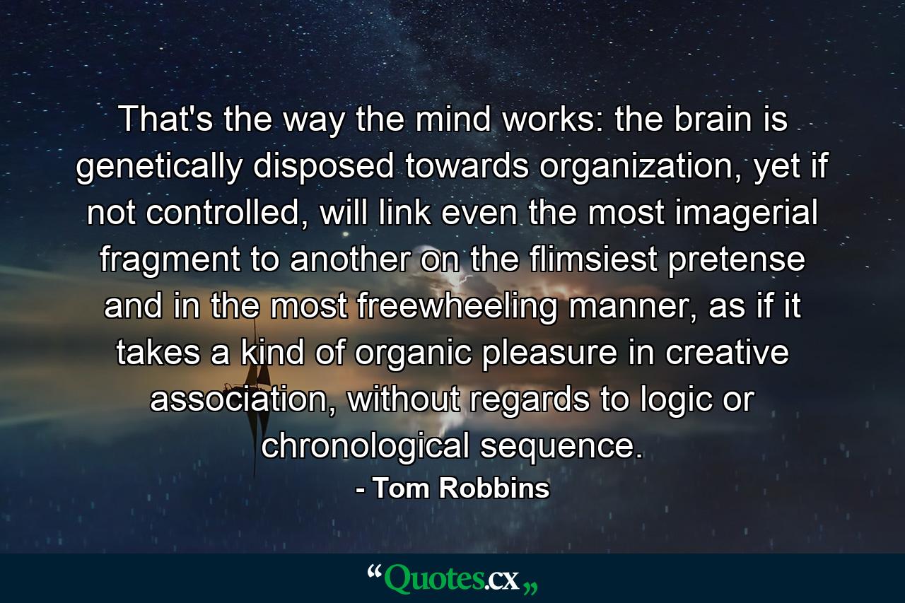 That's the way the mind works: the brain is genetically disposed towards organization, yet if not controlled, will link even the most imagerial fragment to another on the flimsiest pretense and in the most freewheeling manner, as if it takes a kind of organic pleasure in creative association, without regards to logic or chronological sequence. - Quote by Tom Robbins