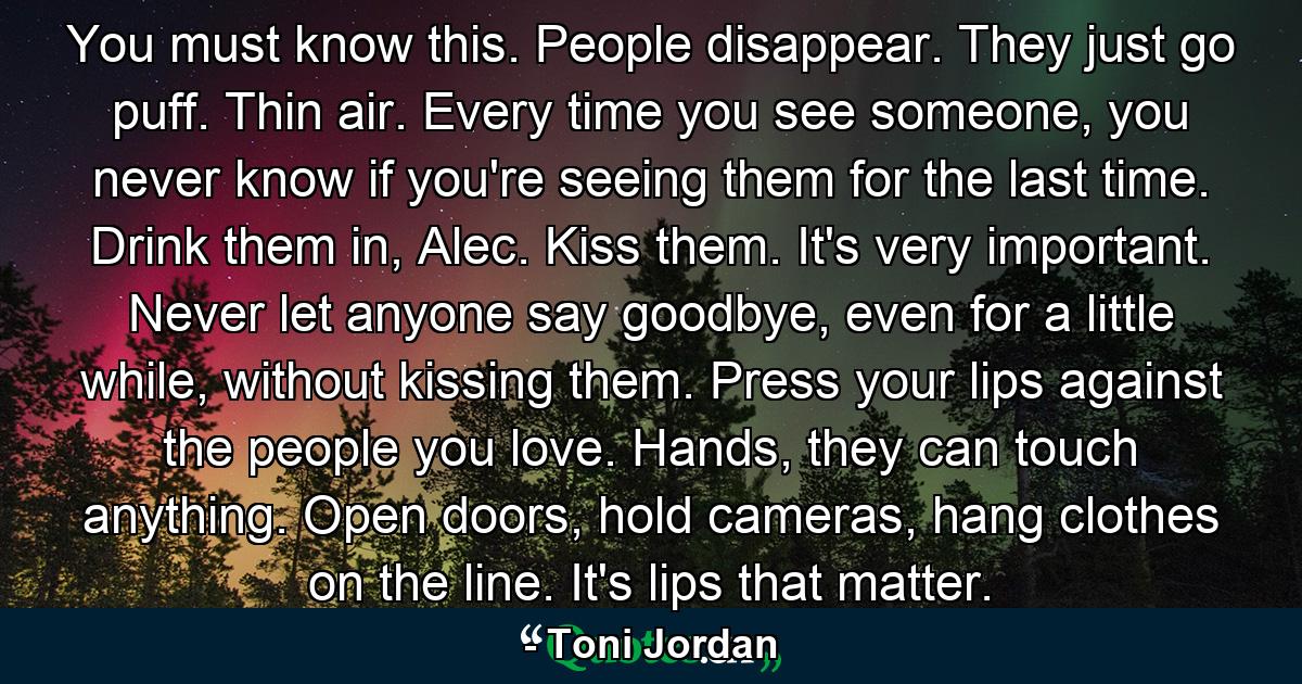 You must know this. People disappear. They just go puff. Thin air. Every time you see someone, you never know if you're seeing them for the last time. Drink them in, Alec. Kiss them. It's very important. Never let anyone say goodbye, even for a little while, without kissing them. Press your lips against the people you love. Hands, they can touch anything. Open doors, hold cameras, hang clothes on the line. It's lips that matter. - Quote by Toni Jordan