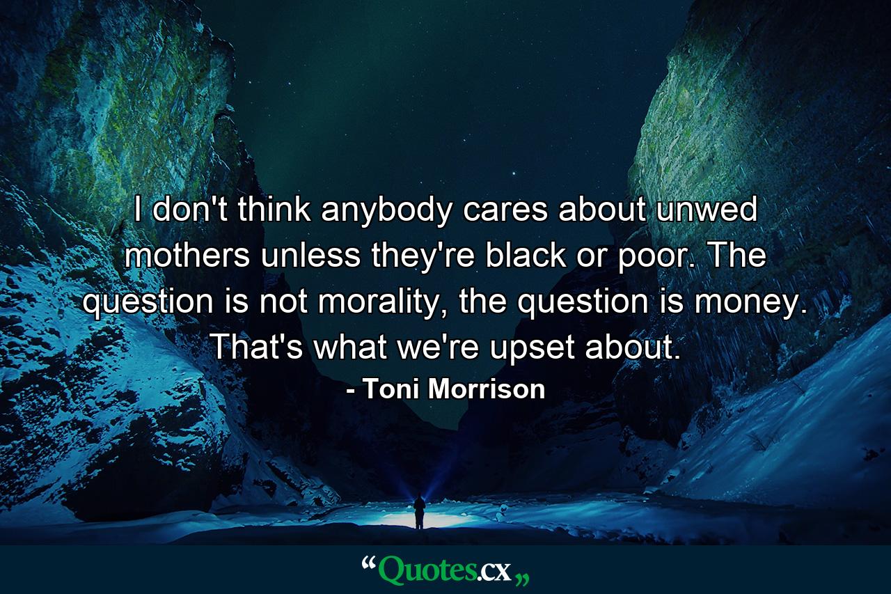 I don't think anybody cares about unwed mothers unless they're black or poor. The question is not morality, the question is money. That's what we're upset about. - Quote by Toni Morrison