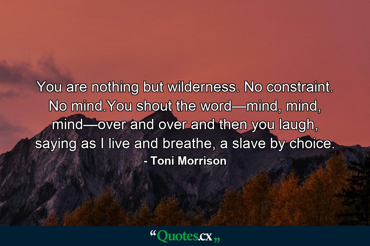 You are nothing but wilderness. No constraint. No mind.You shout the word—mind, mind, mind—over and over and then you laugh, saying as I live and breathe, a slave by choice. - Quote by Toni Morrison