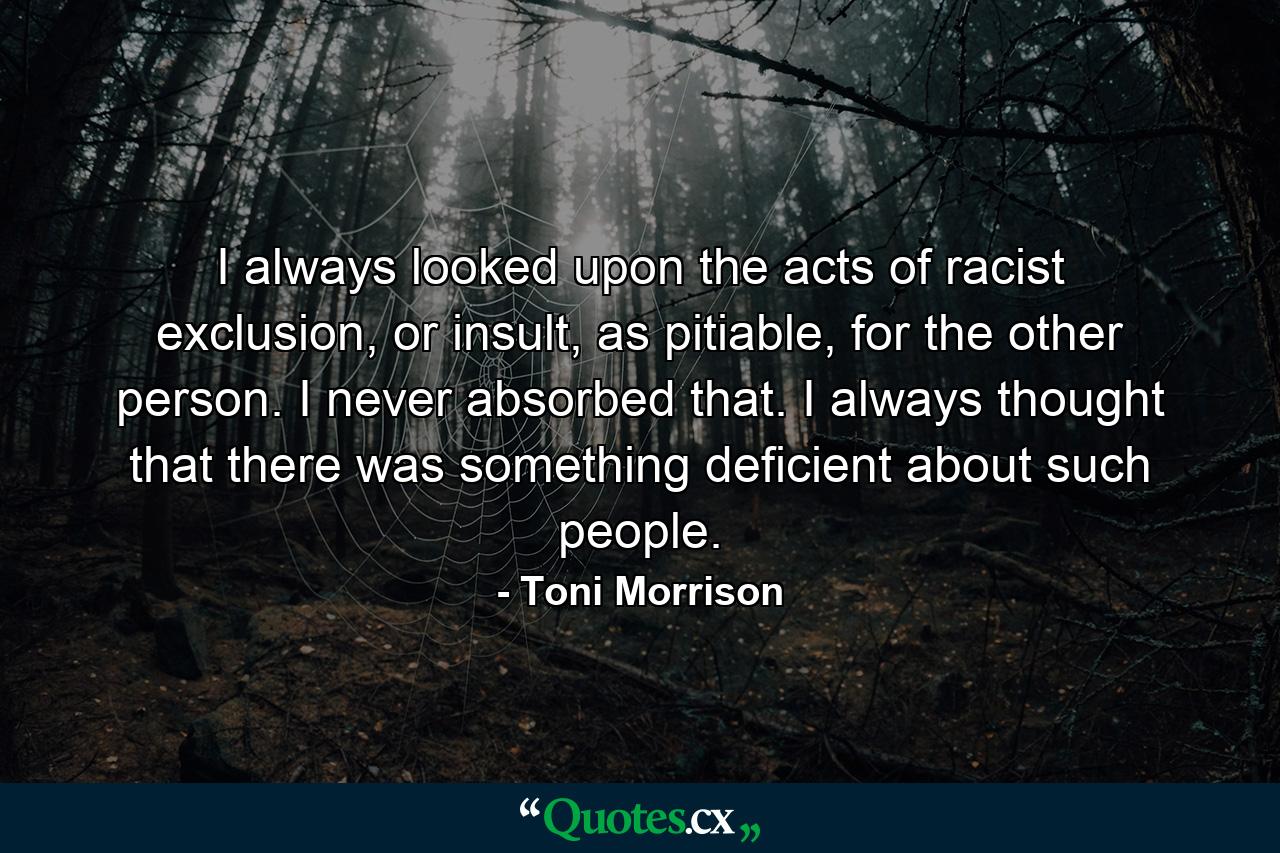 I always looked upon the acts of racist exclusion, or insult, as pitiable, for the other person. I never absorbed that. I always thought that there was something deficient about such people. - Quote by Toni Morrison