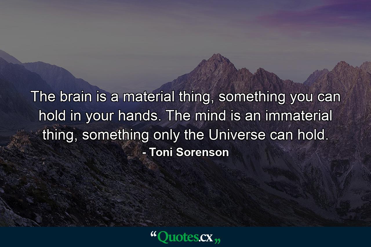 The brain is a material thing, something you can hold in your hands. The mind is an immaterial thing, something only the Universe can hold. - Quote by Toni Sorenson