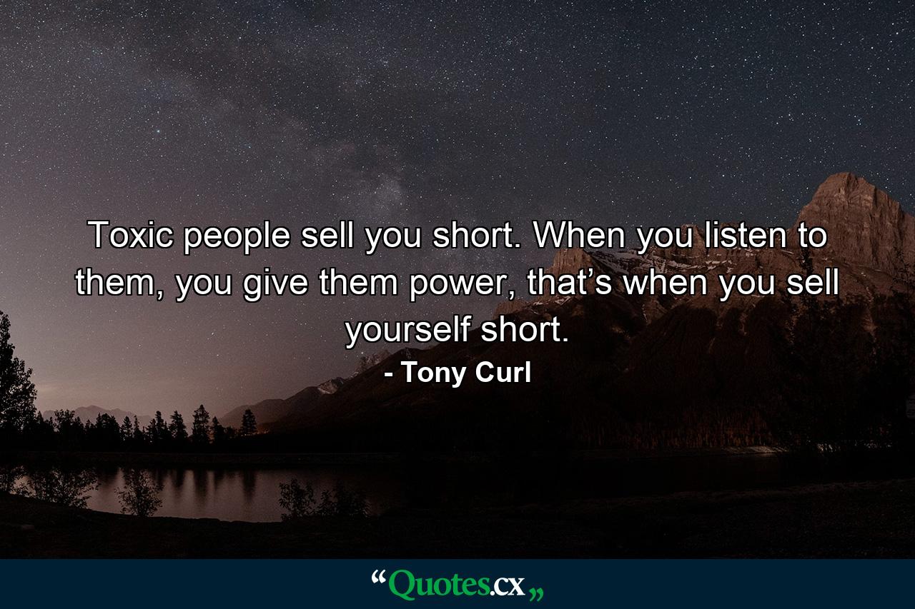 Toxic people sell you short. When you listen to them, you give them power, that’s when you sell yourself short. - Quote by Tony Curl