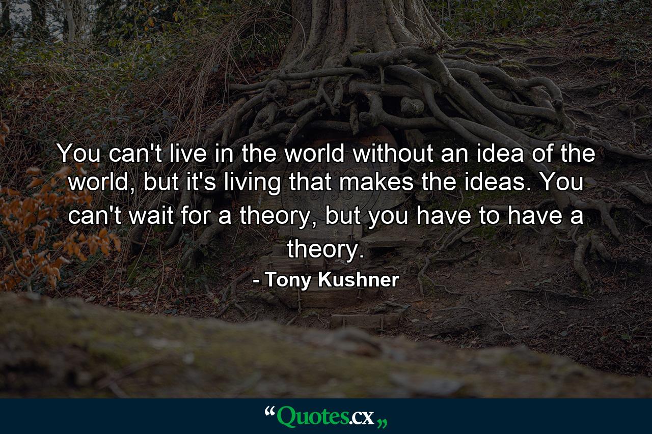 You can't live in the world without an idea of the world, but it's living that makes the ideas. You can't wait for a theory, but you have to have a theory. - Quote by Tony Kushner