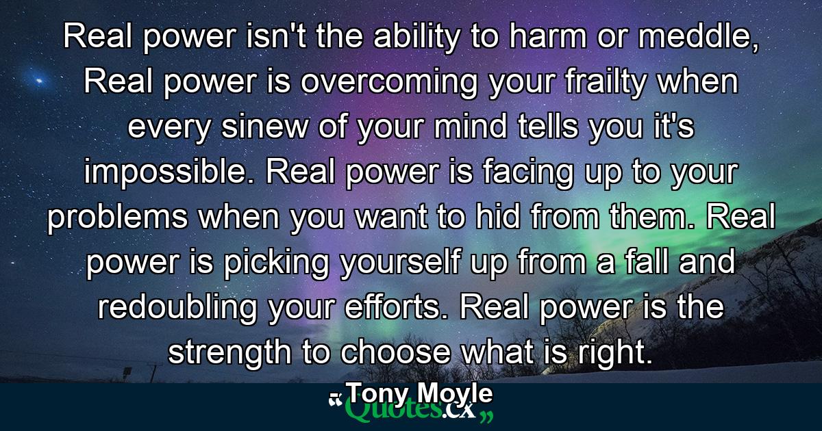 Real power isn't the ability to harm or meddle, Real power is overcoming your frailty when every sinew of your mind tells you it's impossible. Real power is facing up to your problems when you want to hid from them. Real power is picking yourself up from a fall and redoubling your efforts. Real power is the strength to choose what is right. - Quote by Tony Moyle