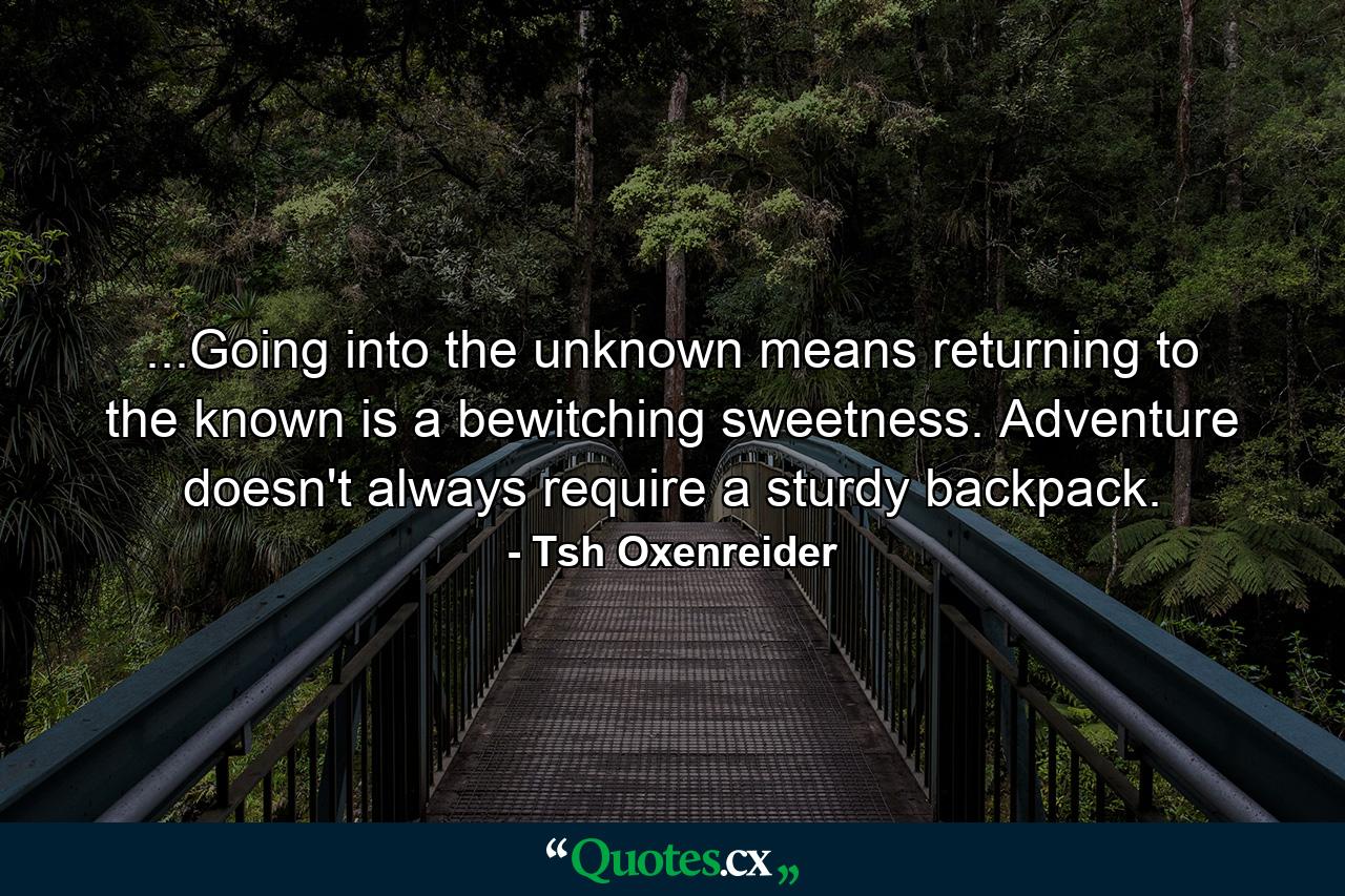 ...Going into the unknown means returning to the known is a bewitching sweetness. Adventure doesn't always require a sturdy backpack. - Quote by Tsh Oxenreider