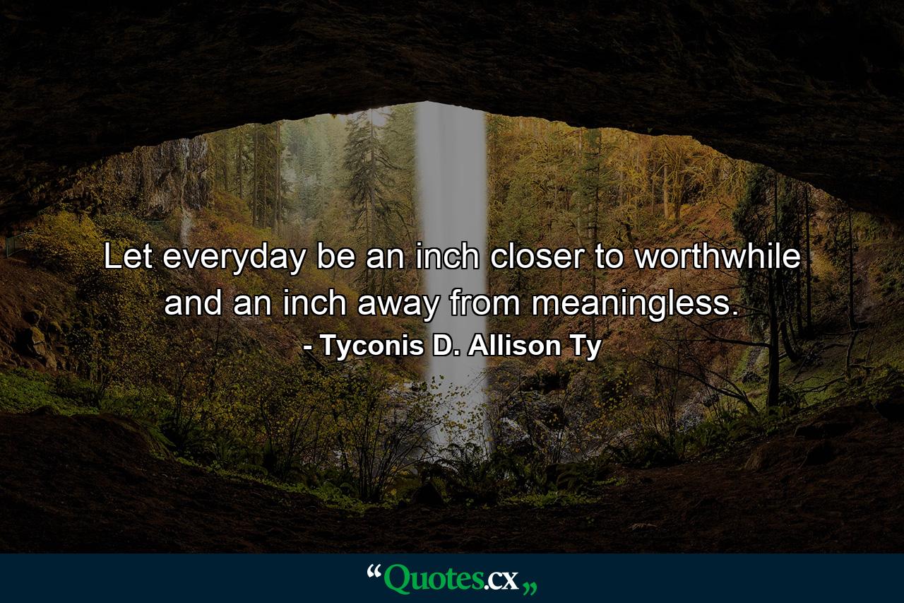 Let everyday be an inch closer to worthwhile and an inch away from meaningless. - Quote by Tyconis D. Allison Ty