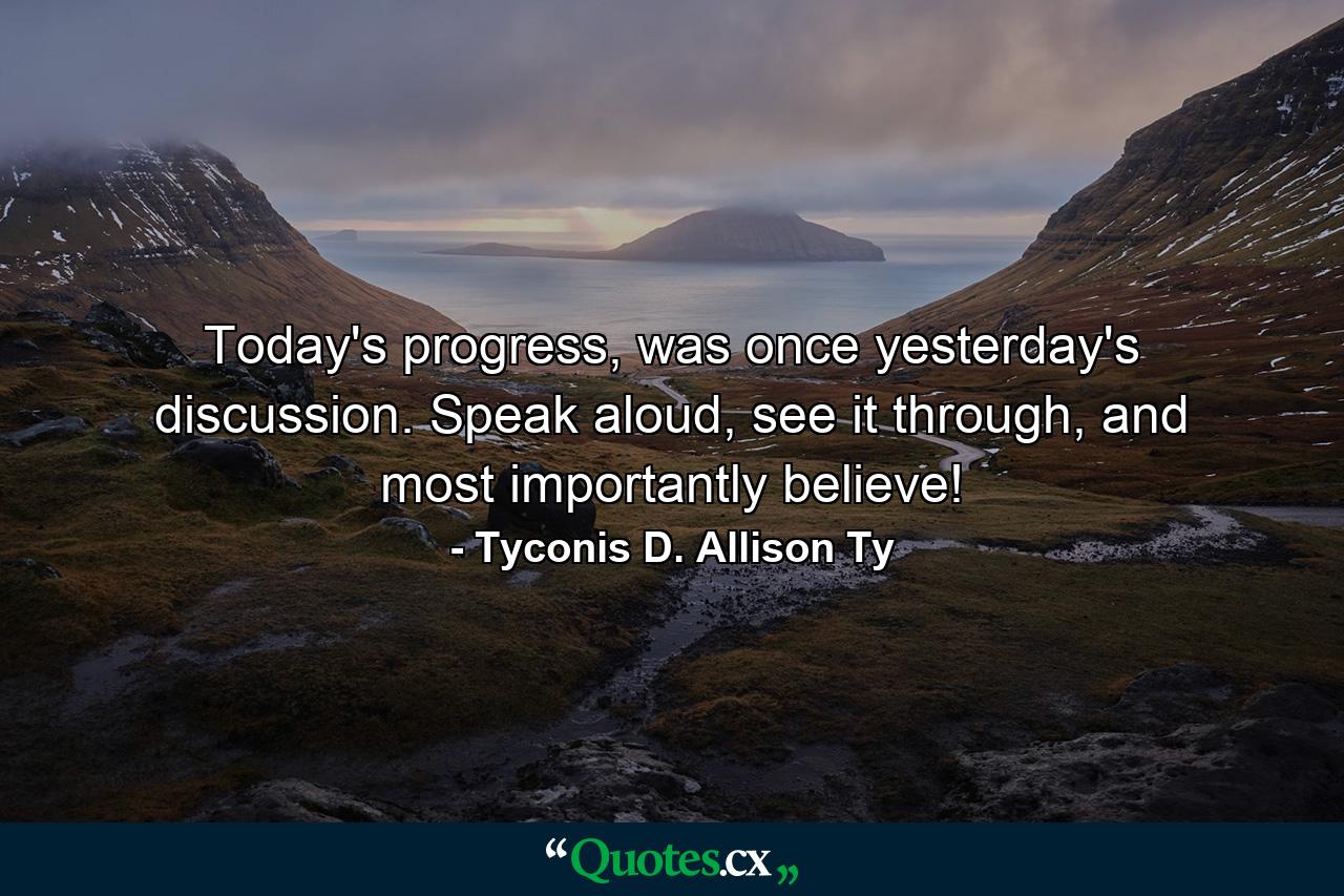 Today's progress, was once yesterday's discussion. Speak aloud, see it through, and most importantly believe! - Quote by Tyconis D. Allison Ty