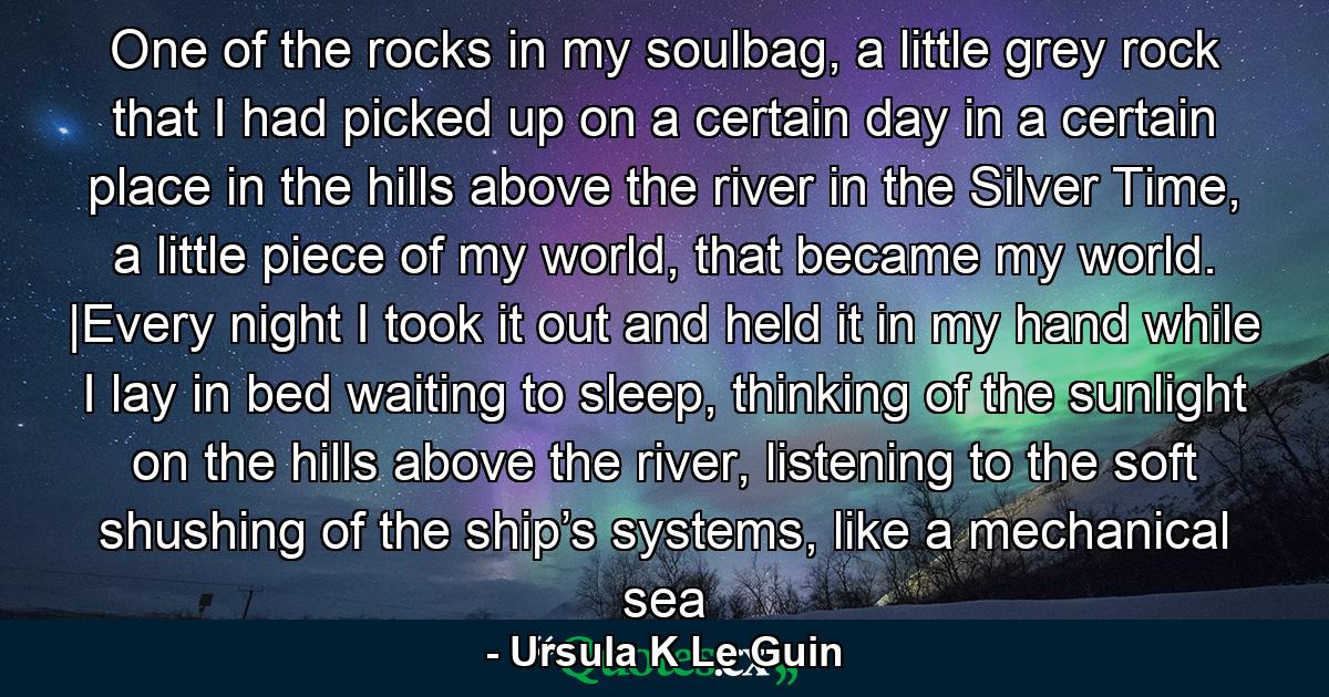 One of the rocks in my soulbag, a little grey rock that I had picked up on a certain day in a certain place in the hills above the river in the Silver Time, a little piece of my world, that became my world. |Every night I took it out and held it in my hand while I lay in bed waiting to sleep, thinking of the sunlight on the hills above the river, listening to the soft shushing of the ship’s systems, like a mechanical sea - Quote by Ursula K Le Guin