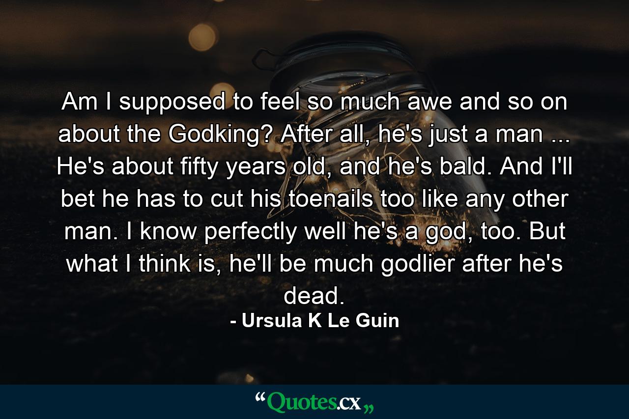 Am I supposed to feel so much awe and so on about the Godking? After all, he's just a man ... He's about fifty years old, and he's bald. And I'll bet he has to cut his toenails too like any other man. I know perfectly well he's a god, too. But what I think is, he'll be much godlier after he's dead. - Quote by Ursula K Le Guin