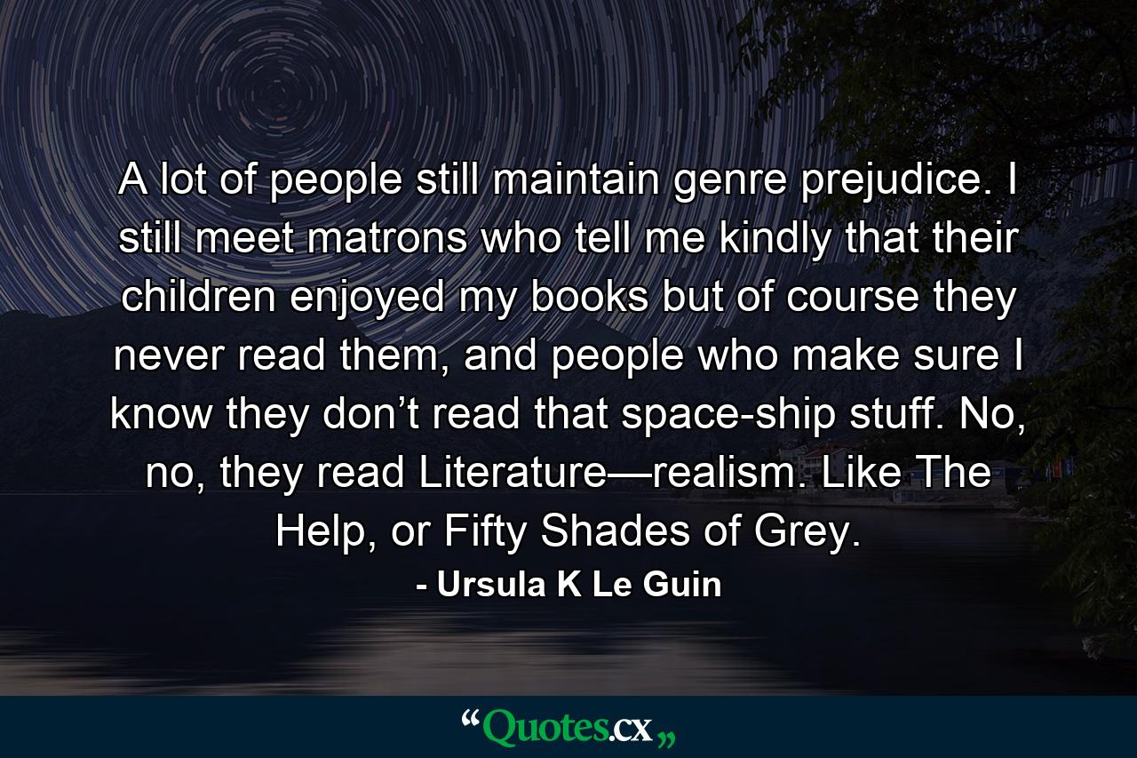 A lot of people still maintain genre prejudice. I still meet matrons who tell me kindly that their children enjoyed my books but of course they never read them, and people who make sure I know they don’t read that space-ship stuff. No, no, they read Literature—realism. Like The Help, or Fifty Shades of Grey. - Quote by Ursula K Le Guin