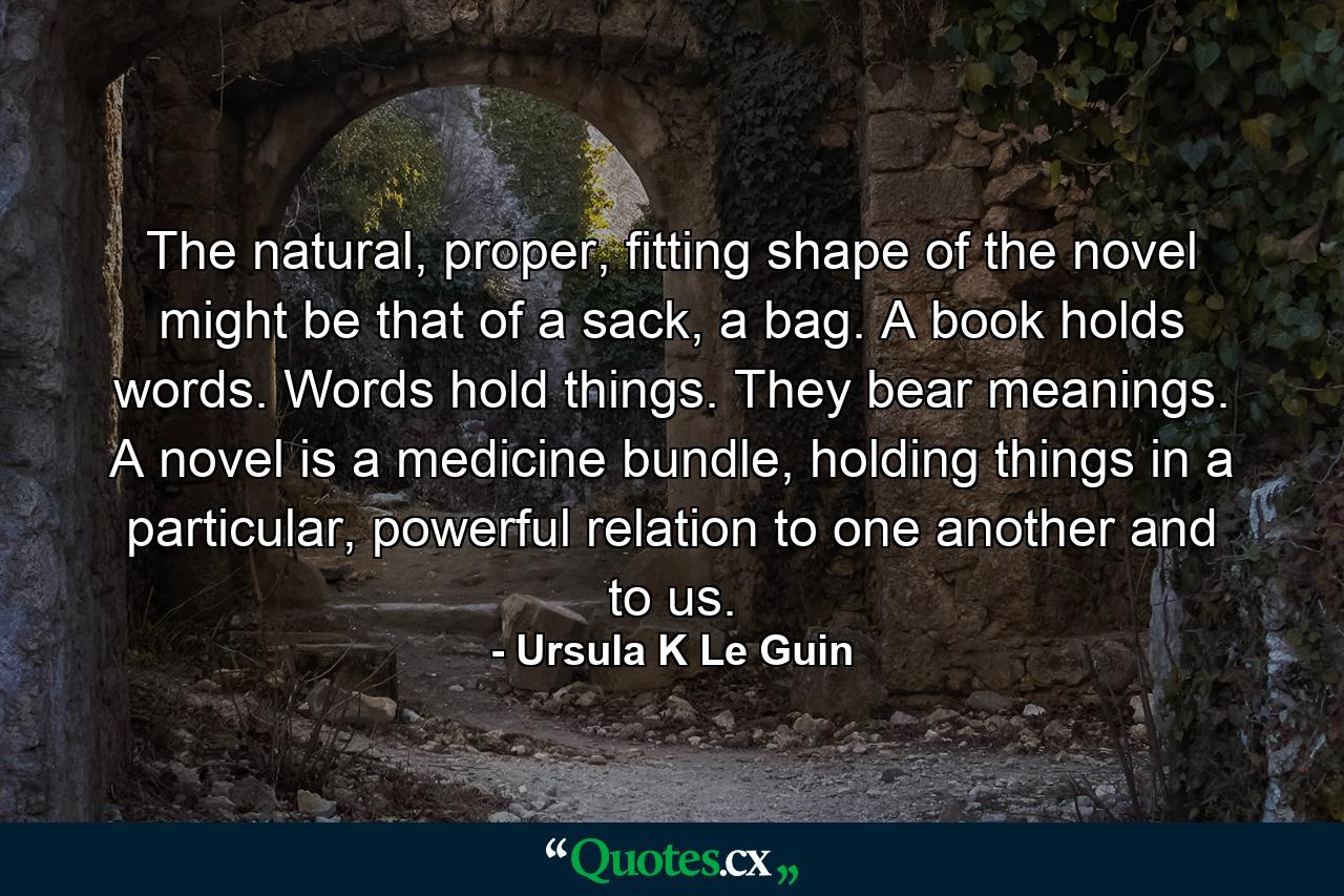 The natural, proper, fitting shape of the novel might be that of a sack, a bag. A book holds words. Words hold things. They bear meanings. A novel is a medicine bundle, holding things in a particular, powerful relation to one another and to us. - Quote by Ursula K Le Guin