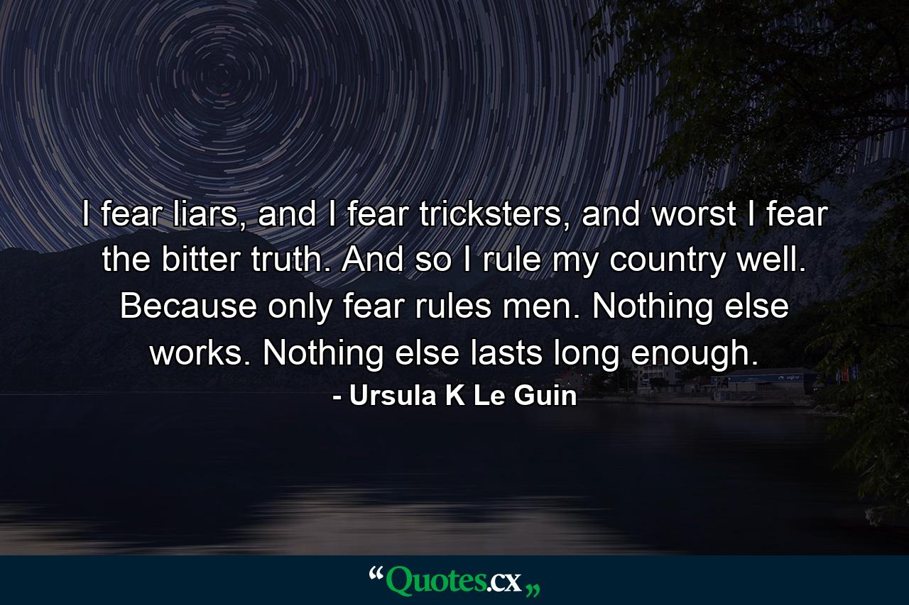 I fear liars, and I fear tricksters, and worst I fear the bitter truth. And so I rule my country well. Because only fear rules men. Nothing else works. Nothing else lasts long enough. - Quote by Ursula K Le Guin