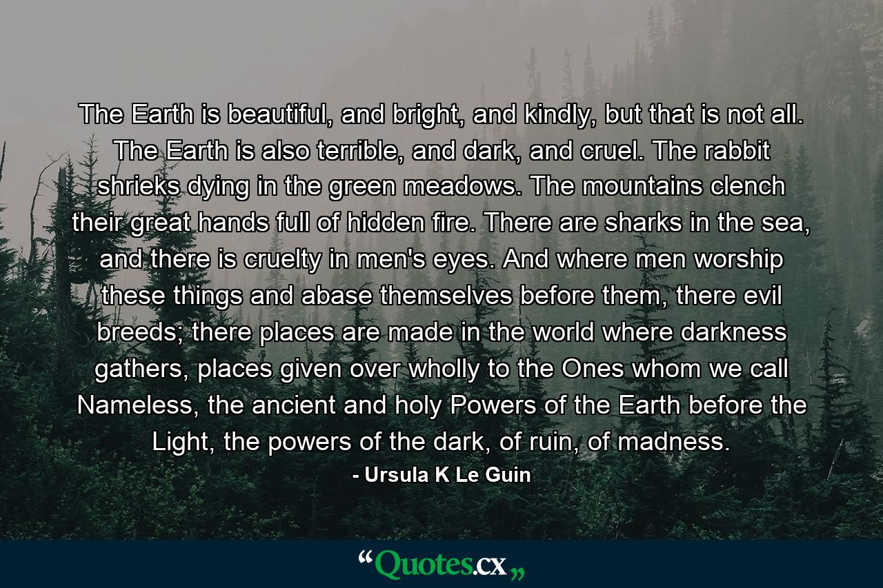 The Earth is beautiful, and bright, and kindly, but that is not all. The Earth is also terrible, and dark, and cruel. The rabbit shrieks dying in the green meadows. The mountains clench their great hands full of hidden fire. There are sharks in the sea, and there is cruelty in men's eyes. And where men worship these things and abase themselves before them, there evil breeds; there places are made in the world where darkness gathers, places given over wholly to the Ones whom we call Nameless, the ancient and holy Powers of the Earth before the Light, the powers of the dark, of ruin, of madness. - Quote by Ursula K Le Guin