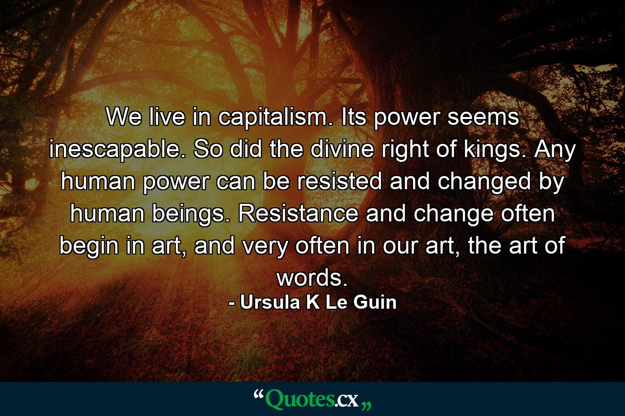 We live in capitalism. Its power seems inescapable. So did the divine right of kings. Any human power can be resisted and changed by human beings. Resistance and change often begin in art, and very often in our art, the art of words. - Quote by Ursula K Le Guin