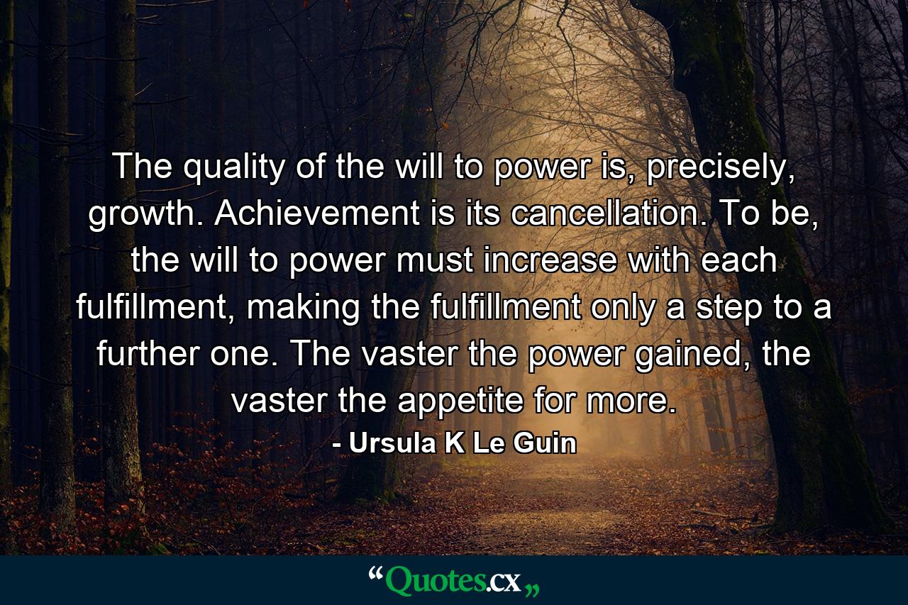 The quality of the will to power is, precisely, growth. Achievement is its cancellation. To be, the will to power must increase with each fulfillment, making the fulfillment only a step to a further one. The vaster the power gained, the vaster the appetite for more. - Quote by Ursula K Le Guin