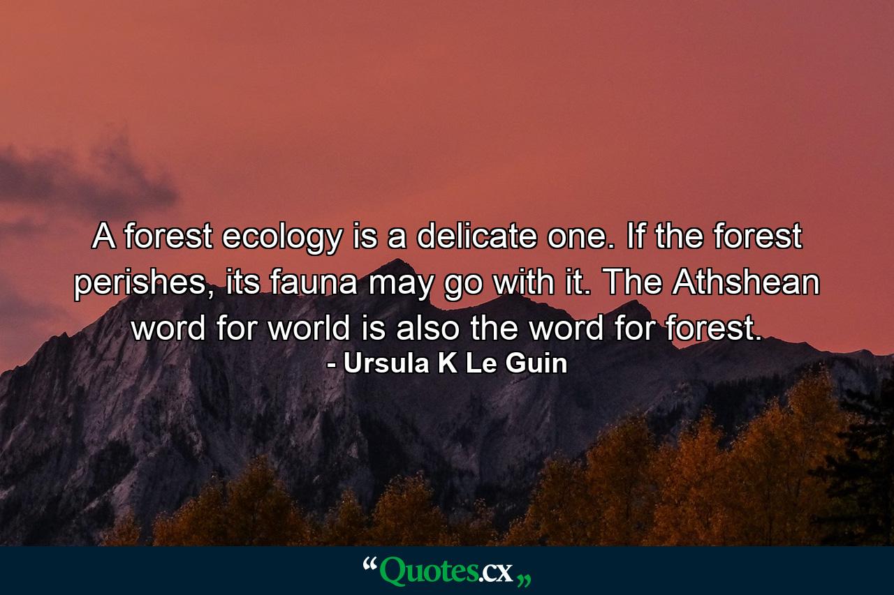 A forest ecology is a delicate one. If the forest perishes, its fauna may go with it. The Athshean word for world is also the word for forest. - Quote by Ursula K Le Guin