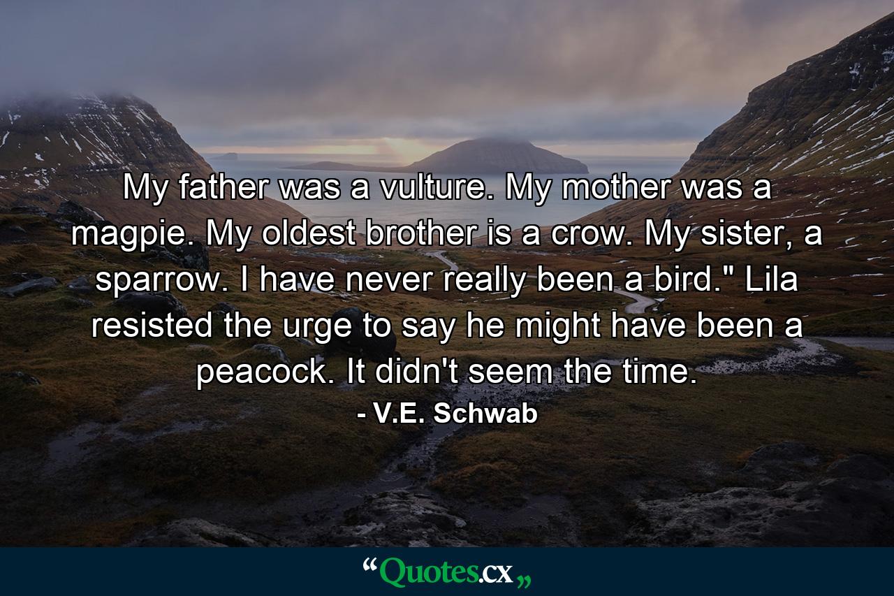 My father was a vulture. My mother was a magpie. My oldest brother is a crow. My sister, a sparrow. I have never really been a bird.