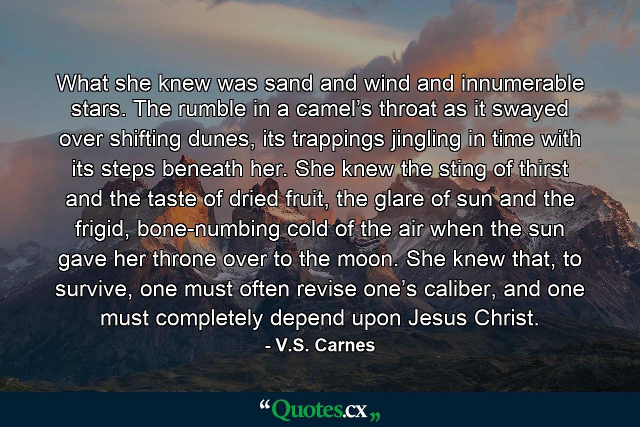 What she knew was sand and wind and innumerable stars. The rumble in a camel’s throat as it swayed over shifting dunes, its trappings jingling in time with its steps beneath her. She knew the sting of thirst and the taste of dried fruit, the glare of sun and the frigid, bone-numbing cold of the air when the sun gave her throne over to the moon. She knew that, to survive, one must often revise one’s caliber, and one must completely depend upon Jesus Christ. - Quote by V.S. Carnes