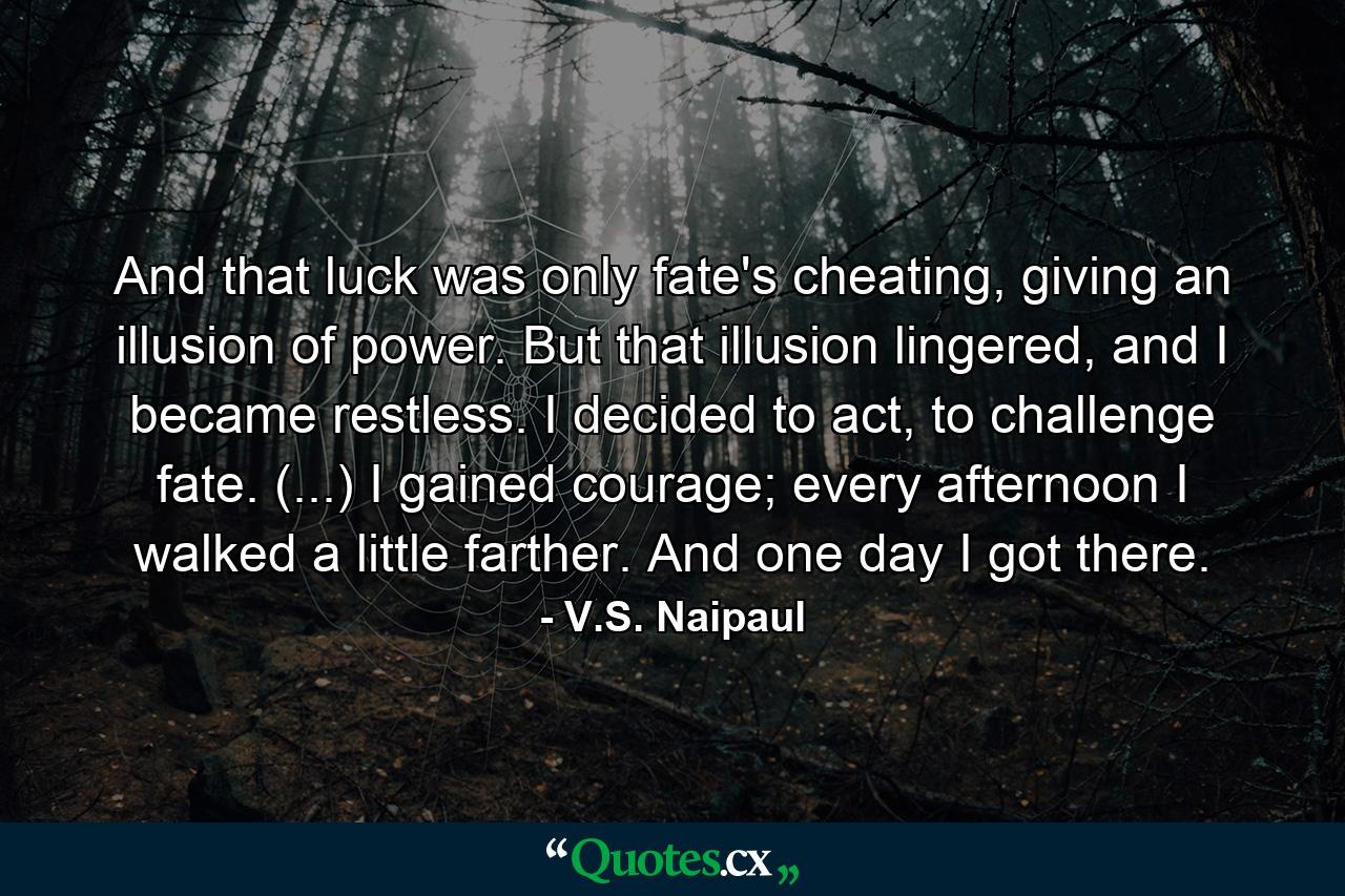 And that luck was only fate's cheating, giving an illusion of power. But that illusion lingered, and I became restless. I decided to act, to challenge fate. (...) I gained courage; every afternoon I walked a little farther. And one day I got there. - Quote by V.S. Naipaul