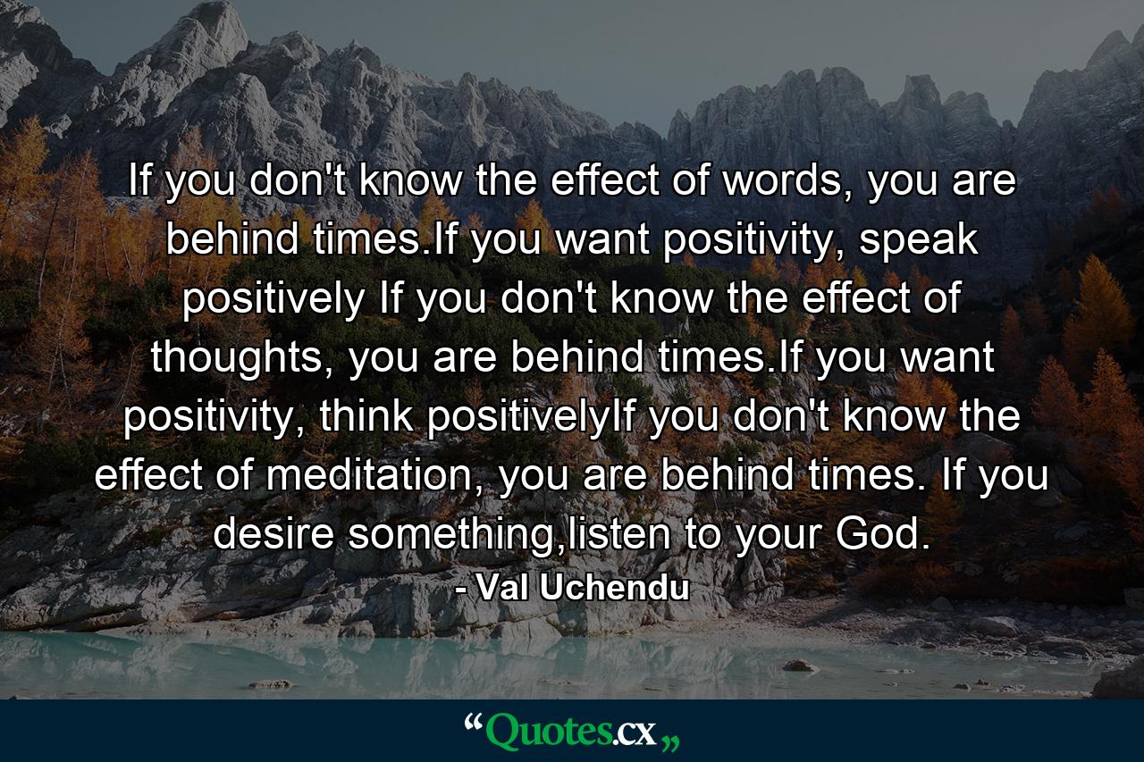 If you don't know the effect of words, you are behind times.If you want positivity, speak positively  If you don't know the effect of thoughts, you are behind times.If you want positivity, think positivelyIf you don't know the effect of meditation, you are behind times. If you desire something,listen to your God. - Quote by Val Uchendu