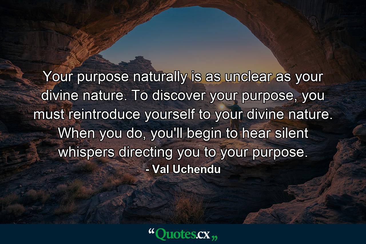 Your purpose naturally is as unclear as your divine nature. To discover your purpose, you must reintroduce yourself to your divine nature. When you do, you'll begin to hear silent whispers directing you to your purpose. - Quote by Val Uchendu