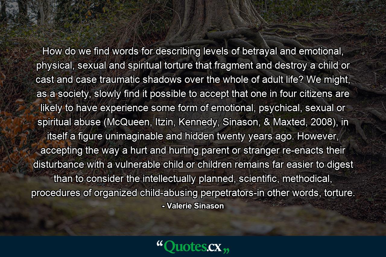 How do we find words for describing levels of betrayal and emotional, physical, sexual and spiritual torture that fragment and destroy a child or cast and case traumatic shadows over the whole of adult life? We might, as a society, slowly find it possible to accept that one in four citizens are likely to have experience some form of emotional, psychical, sexual or spiritual abuse (McQueen, Itzin, Kennedy, Sinason, & Maxted, 2008), in itself a figure unimaginable and hidden twenty years ago. However, accepting the way a hurt and hurting parent or stranger re-enacts their disturbance with a vulnerable child or children remains far easier to digest than to consider the intellectually planned, scientific, methodical, procedures of organized child-abusing perpetrators-in other words, torture. - Quote by Valerie Sinason