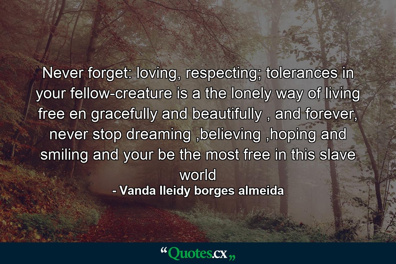 Never forget: loving, respecting; tolerances in your fellow-creature is a the lonely way of living free en gracefully and beautifully , and forever, never stop dreaming ,believing ,hoping and smiling and your be the most free in this slave world - Quote by Vanda Ileidy borges almeida