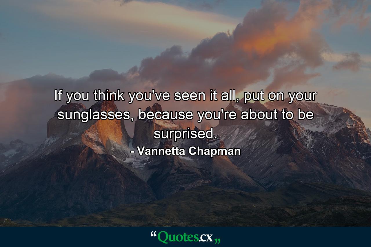 If you think you've seen it all, put on your sunglasses, because you're about to be surprised. - Quote by Vannetta Chapman