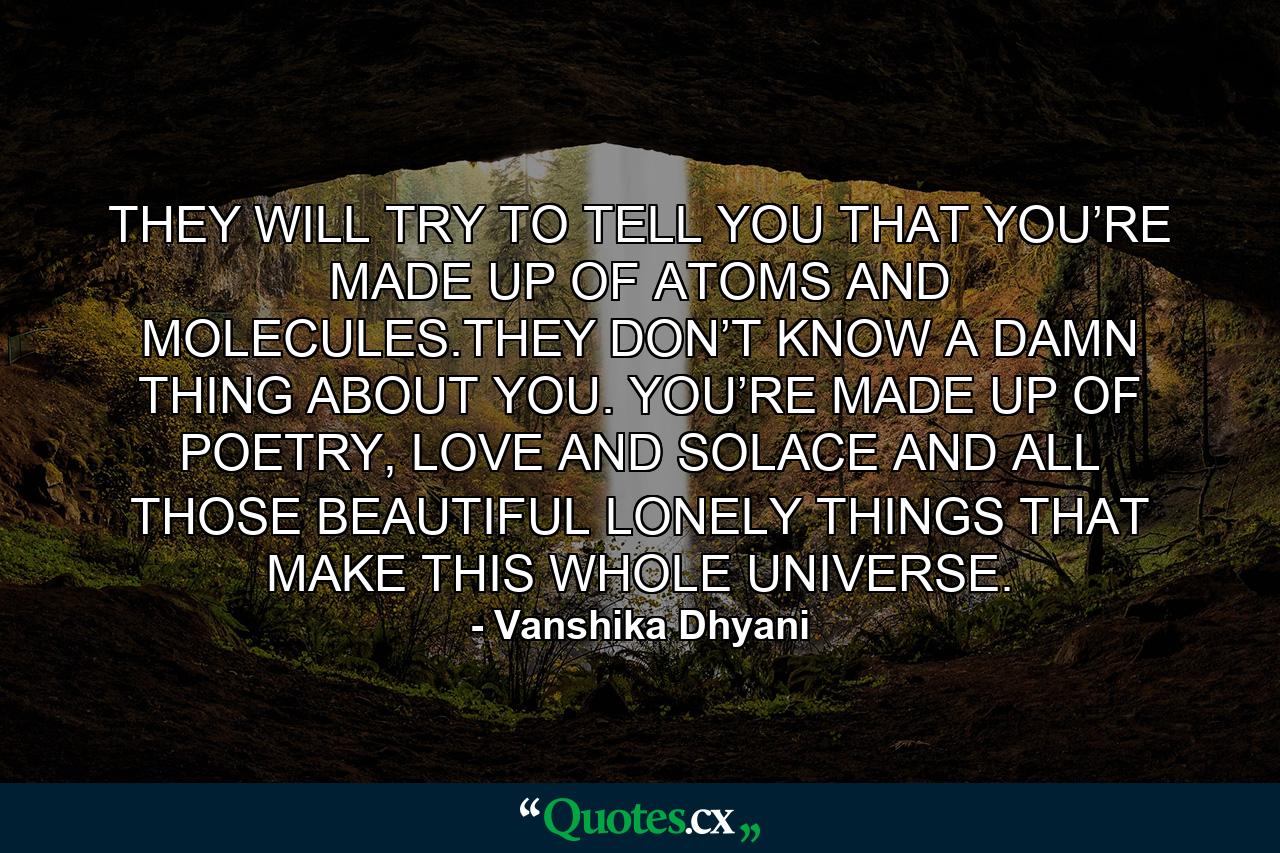 THEY WILL TRY TO TELL YOU THAT YOU’RE MADE UP OF ATOMS AND MOLECULES.THEY DON’T KNOW A DAMN THING ABOUT YOU. YOU’RE MADE UP OF POETRY, LOVE AND SOLACE AND ALL THOSE BEAUTIFUL LONELY THINGS THAT MAKE THIS WHOLE UNIVERSE. - Quote by Vanshika Dhyani