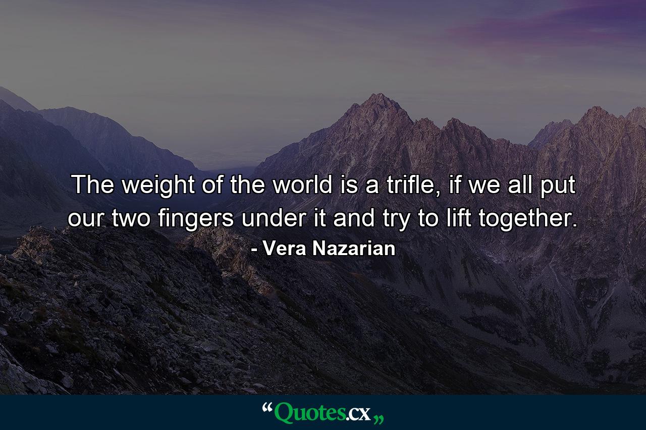 The weight of the world is a trifle, if we all put our two fingers under it and try to lift together. - Quote by Vera Nazarian