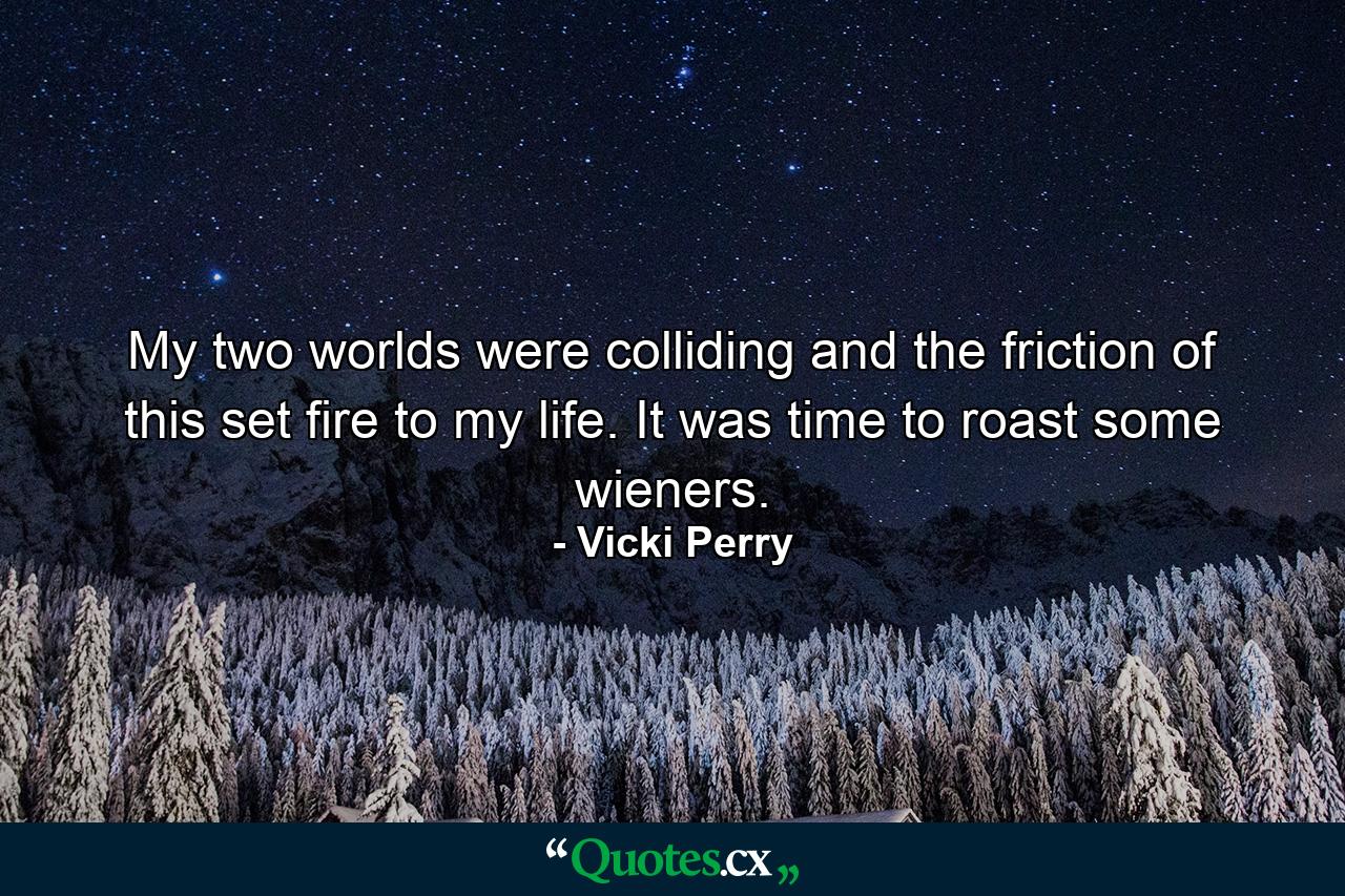 My two worlds were colliding and the friction of this set fire to my life. It was time to roast some wieners. - Quote by Vicki Perry