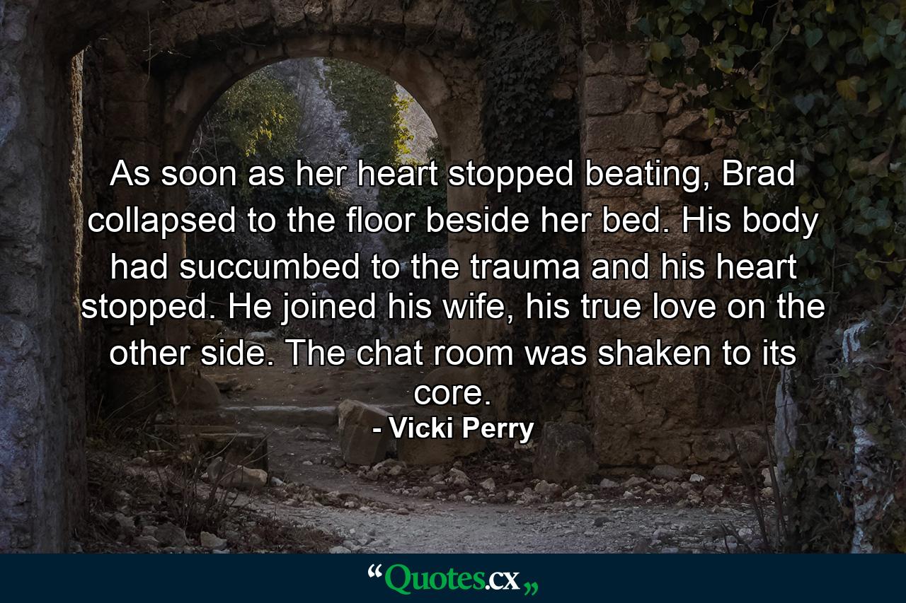 As soon as her heart stopped beating, Brad collapsed to the floor beside her bed. His body had succumbed to the trauma and his heart stopped. He joined his wife, his true love on the other side. The chat room was shaken to its core. - Quote by Vicki Perry